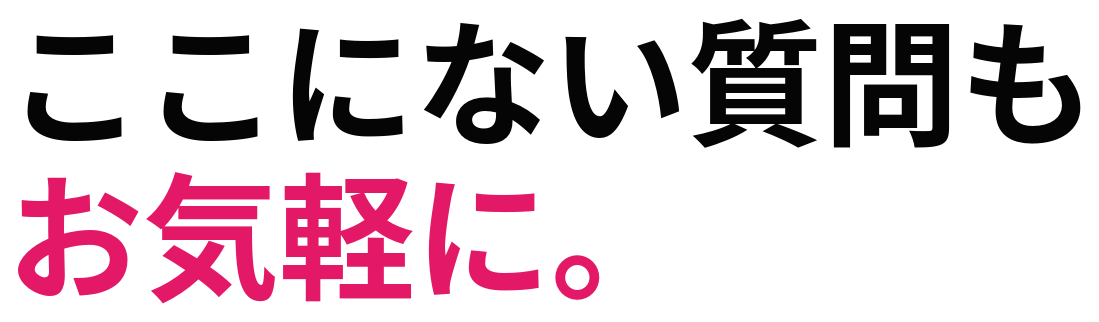 ここにない質問も お気軽に。