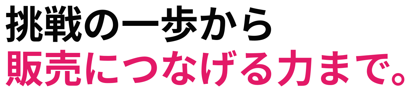 挑戦の一歩から 販売につなげる力まで。