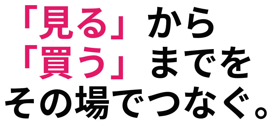 「見る」から 「買う」までを その場でつなぐ。